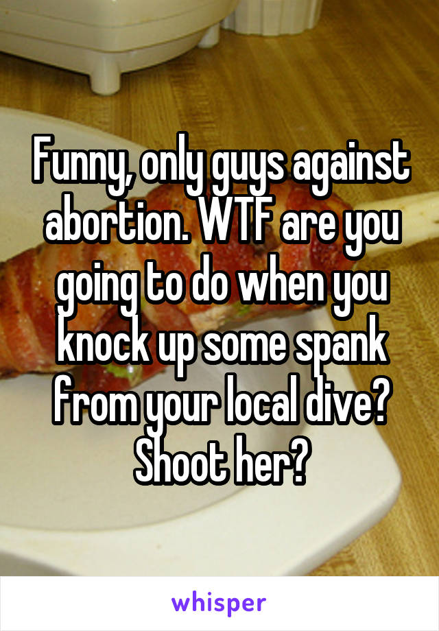 Funny, only guys against abortion. WTF are you going to do when you knock up some spank from your local dive? Shoot her?