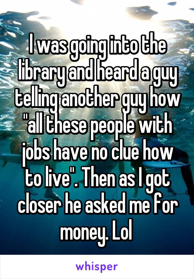 I was going into the library and heard a guy telling another guy how "all these people with jobs have no clue how to live". Then as I got closer he asked me for money. Lol 