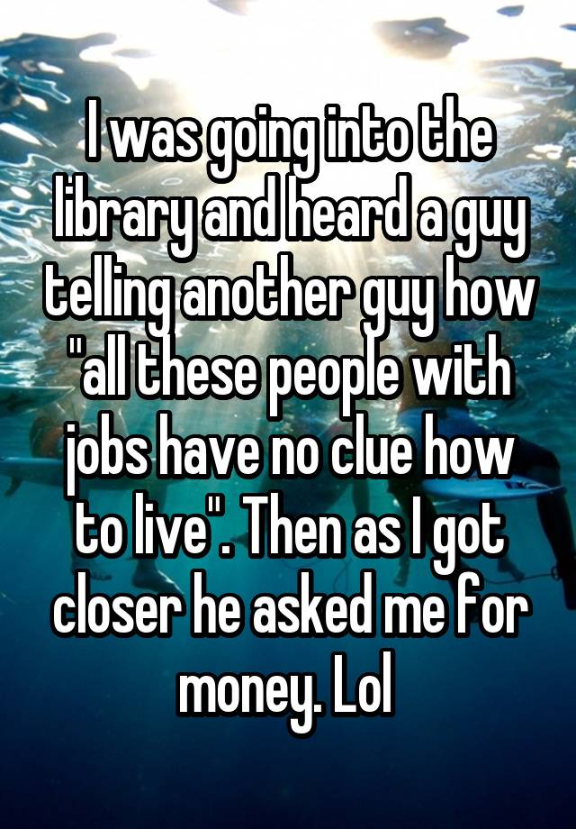 I was going into the library and heard a guy telling another guy how "all these people with jobs have no clue how to live". Then as I got closer he asked me for money. Lol 