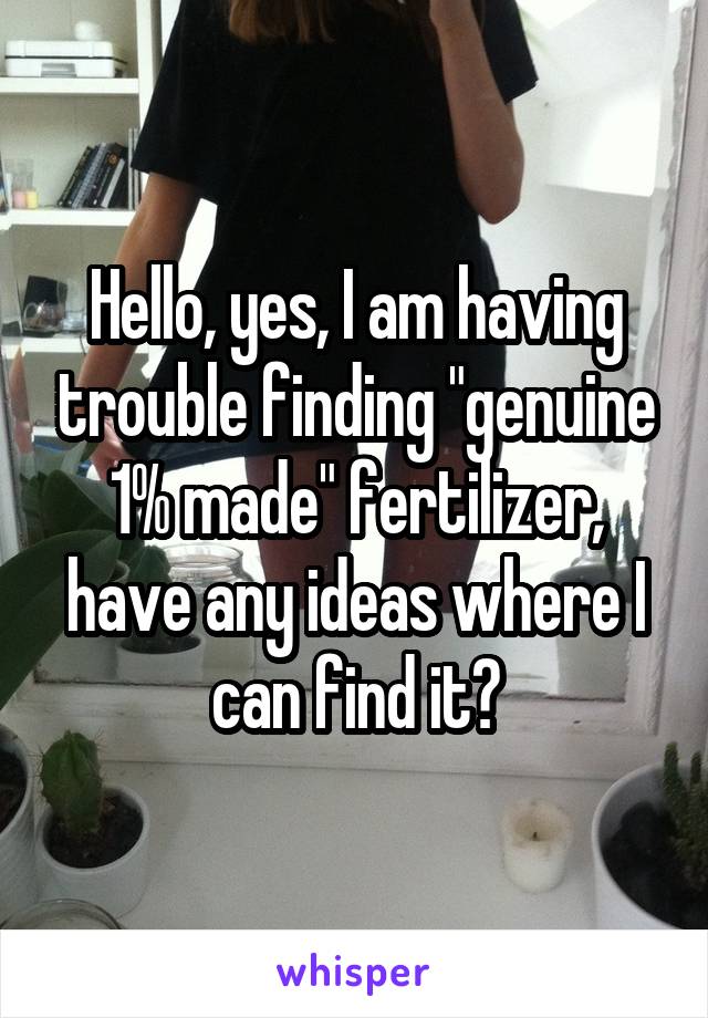 Hello, yes, I am having trouble finding "genuine 1% made" fertilizer, have any ideas where I can find it?