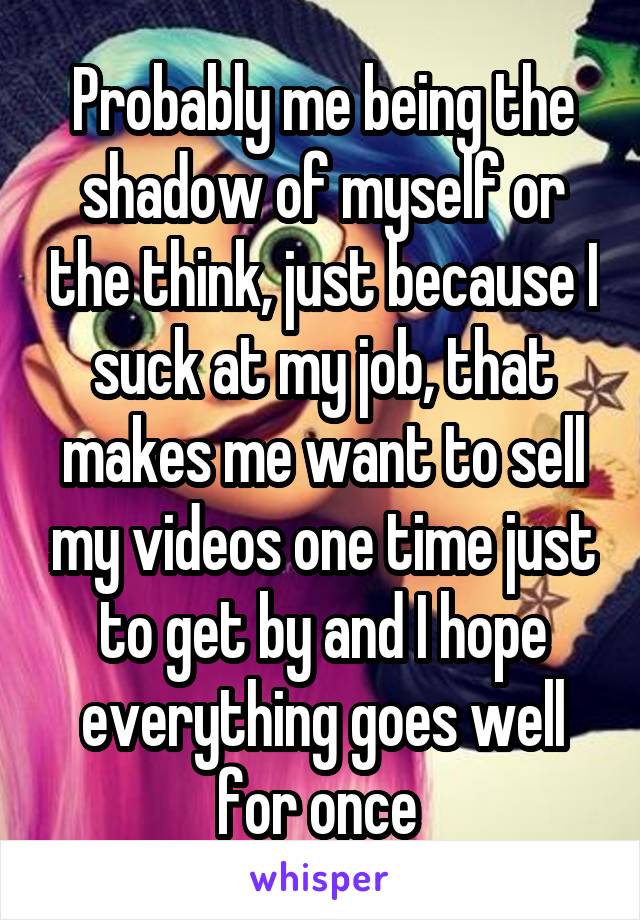 Probably me being the shadow of myself or the think, just because I suck at my job, that makes me want to sell my videos one time just to get by and I hope everything goes well for once 