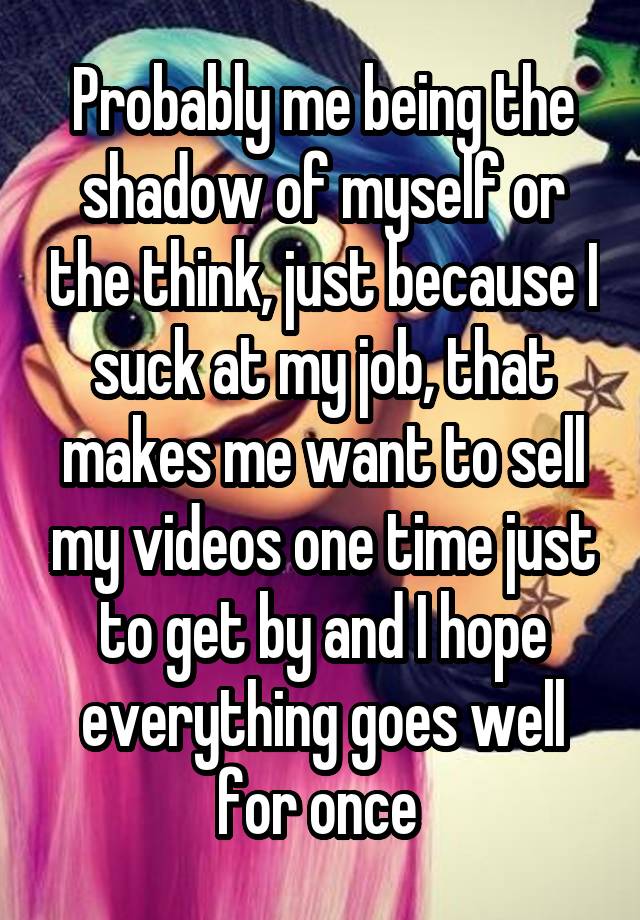 Probably me being the shadow of myself or the think, just because I suck at my job, that makes me want to sell my videos one time just to get by and I hope everything goes well for once 