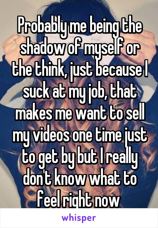 Probably me being the shadow of myself or the think, just because I suck at my job, that makes me want to sell my videos one time just to get by but I really don't know what to feel right now 