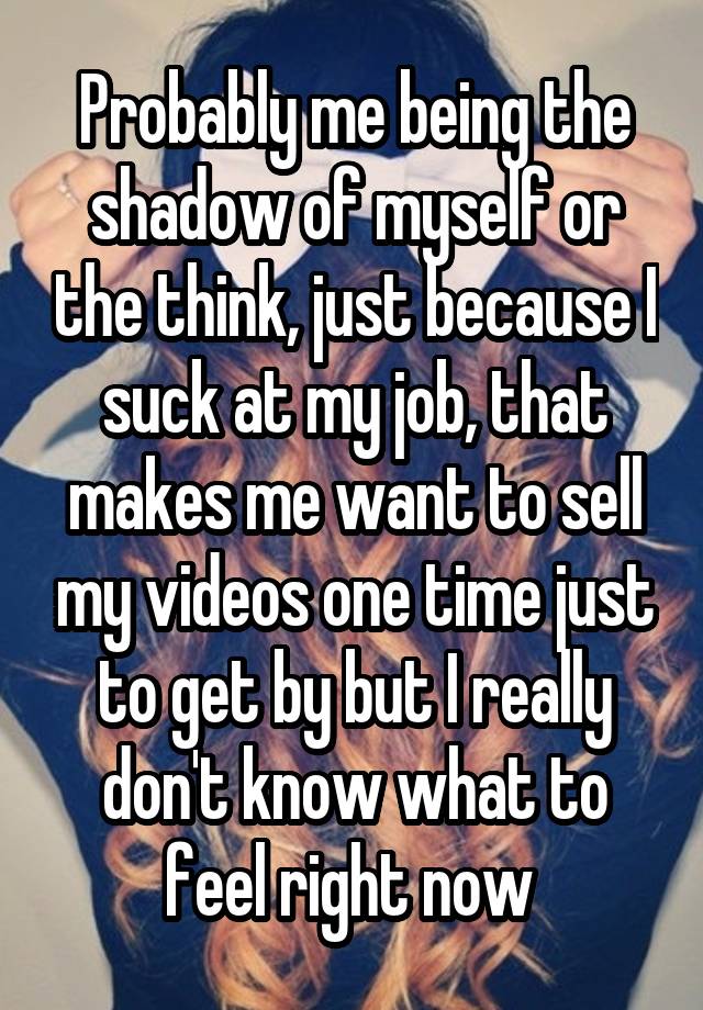 Probably me being the shadow of myself or the think, just because I suck at my job, that makes me want to sell my videos one time just to get by but I really don't know what to feel right now 