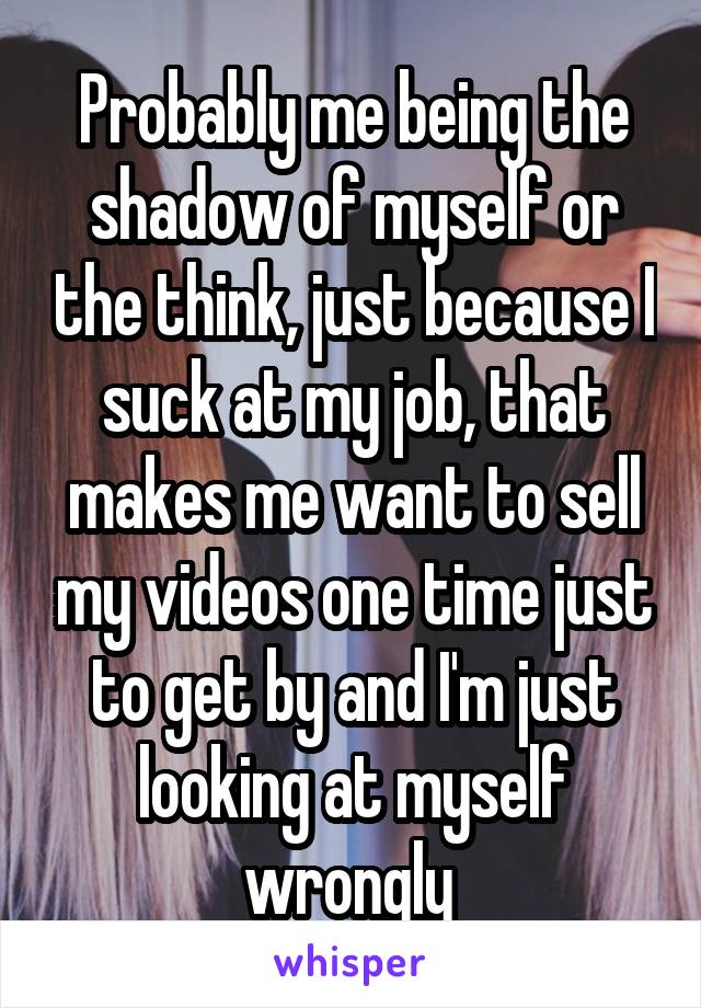 Probably me being the shadow of myself or the think, just because I suck at my job, that makes me want to sell my videos one time just to get by and I'm just looking at myself wrongly 