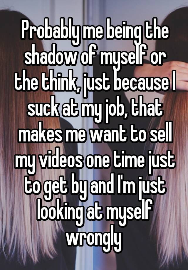 Probably me being the shadow of myself or the think, just because I suck at my job, that makes me want to sell my videos one time just to get by and I'm just looking at myself wrongly 