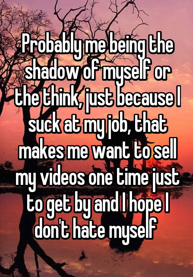 Probably me being the shadow of myself or the think, just because I suck at my job, that makes me want to sell my videos one time just to get by and I hope I don't hate myself 