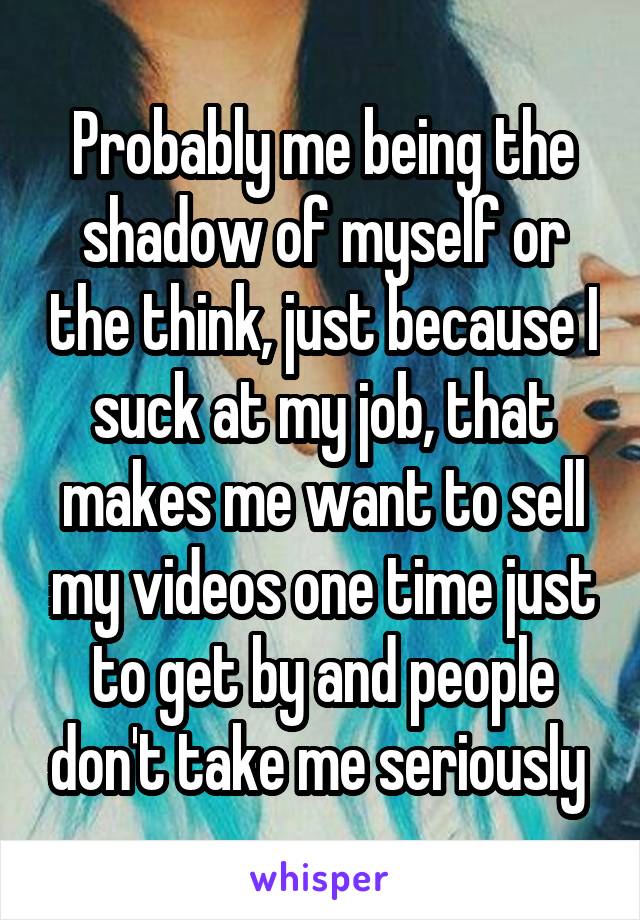 Probably me being the shadow of myself or the think, just because I suck at my job, that makes me want to sell my videos one time just to get by and people don't take me seriously 