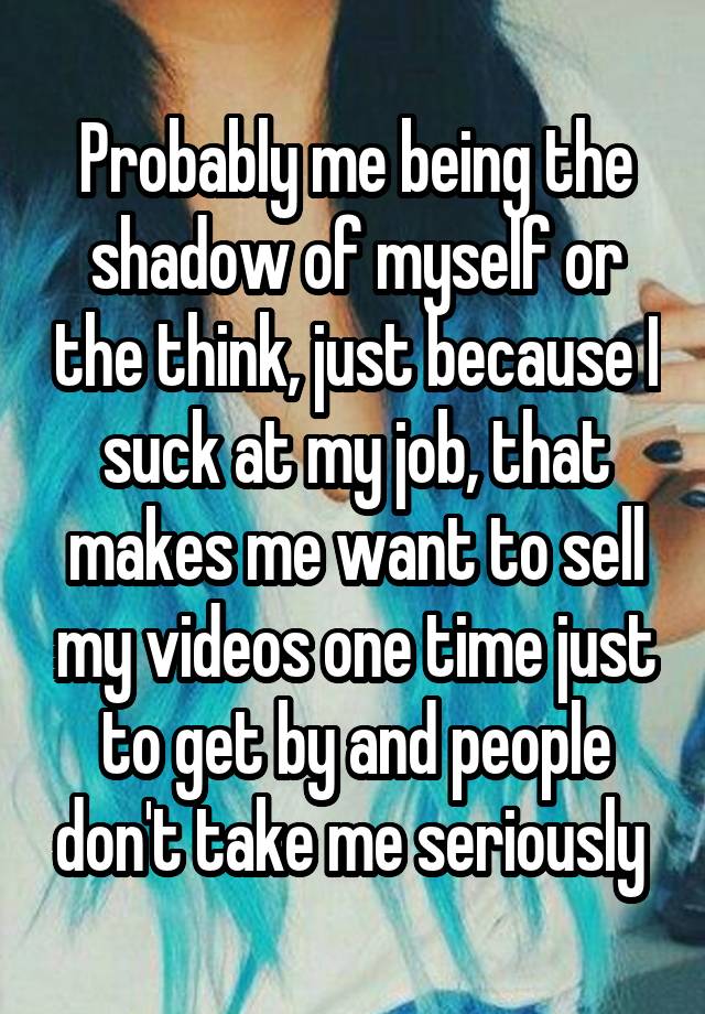 Probably me being the shadow of myself or the think, just because I suck at my job, that makes me want to sell my videos one time just to get by and people don't take me seriously 