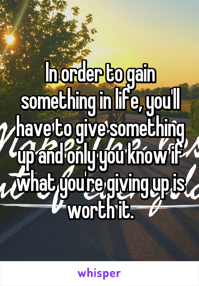 In order to gain something in life, you'll have to give something up and only you know if what you're giving up is worth it.