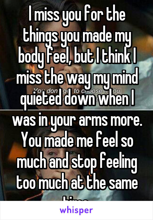 I miss you for the things you made my body feel, but I think I miss the way my mind quieted down when I was in your arms more. You made me feel so much and stop feeling too much at the same time.