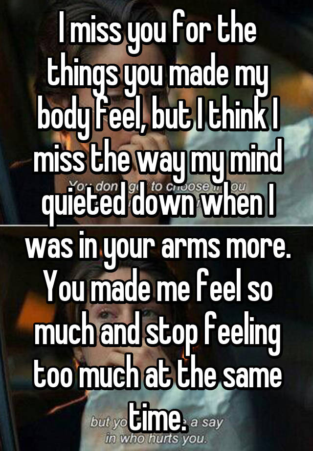 I miss you for the things you made my body feel, but I think I miss the way my mind quieted down when I was in your arms more. You made me feel so much and stop feeling too much at the same time.