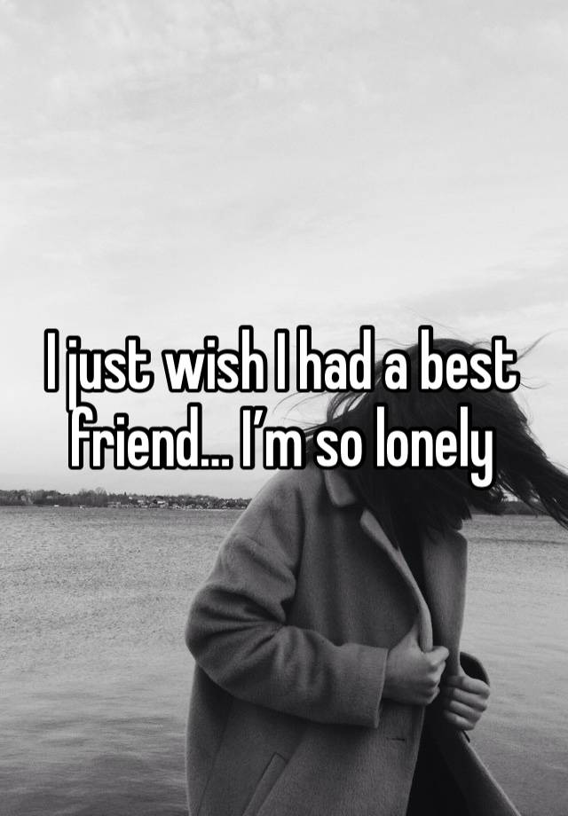 I just wish I had a best friend… I’m so lonely 