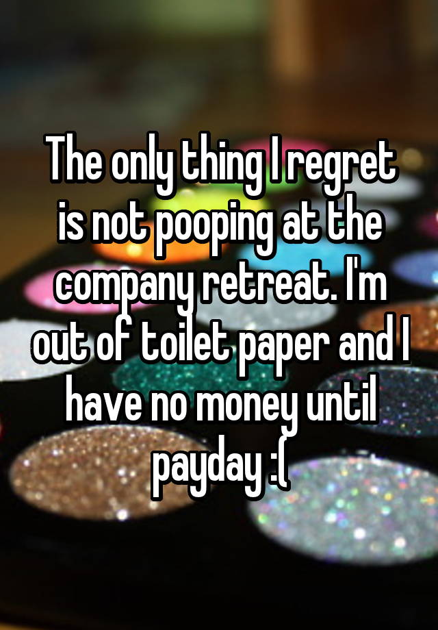 The only thing I regret is not pooping at the company retreat. I'm out of toilet paper and I have no money until payday :(