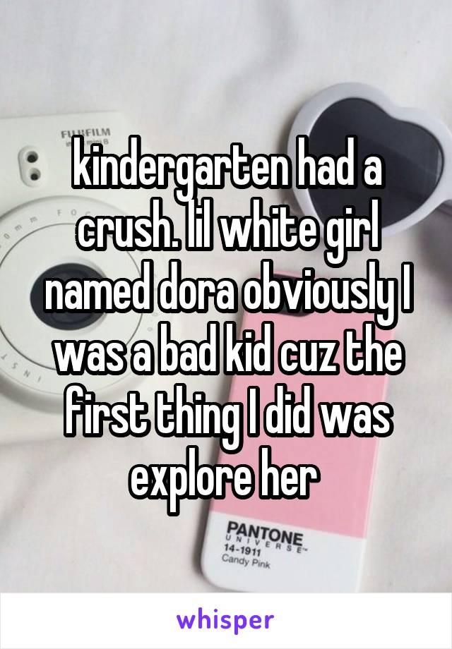 kindergarten had a crush. lil white girl named dora obviously I was a bad kid cuz the first thing I did was explore her 