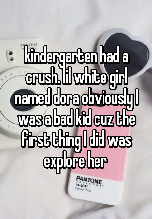 kindergarten had a crush. lil white girl named dora obviously I was a bad kid cuz the first thing I did was explore her 