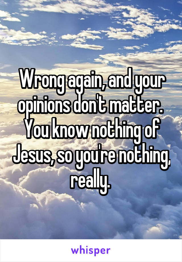 Wrong again, and your opinions don't matter.  You know nothing of Jesus, so you're nothing, really. 