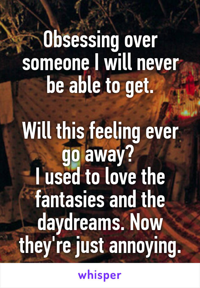 Obsessing over someone I will never be able to get.

Will this feeling ever go away? 
I used to love the fantasies and the daydreams. Now they're just annoying.