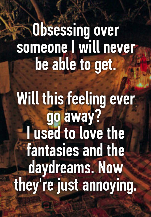 Obsessing over someone I will never be able to get.

Will this feeling ever go away? 
I used to love the fantasies and the daydreams. Now they're just annoying.