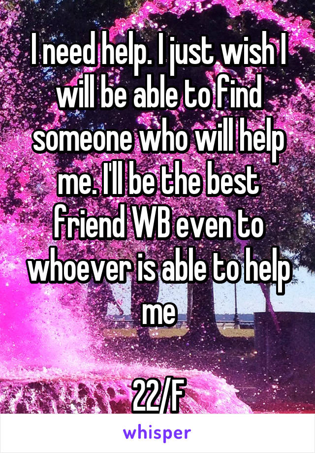 I need help. I just wish I will be able to find someone who will help me. I'll be the best friend WB even to whoever is able to help me

22/F