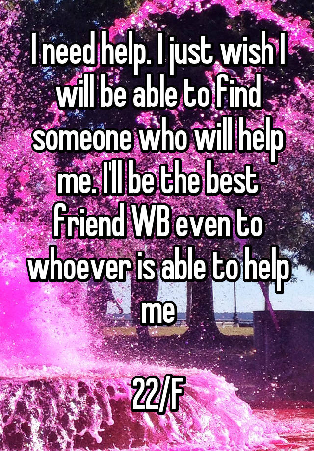 I need help. I just wish I will be able to find someone who will help me. I'll be the best friend WB even to whoever is able to help me

22/F