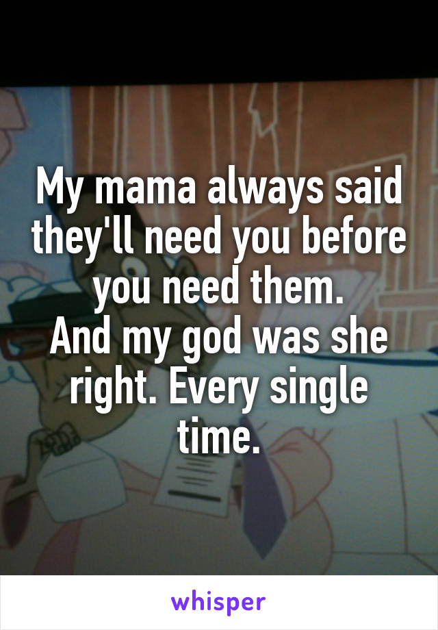 My mama always said they'll need you before you need them.
And my god was she right. Every single time.