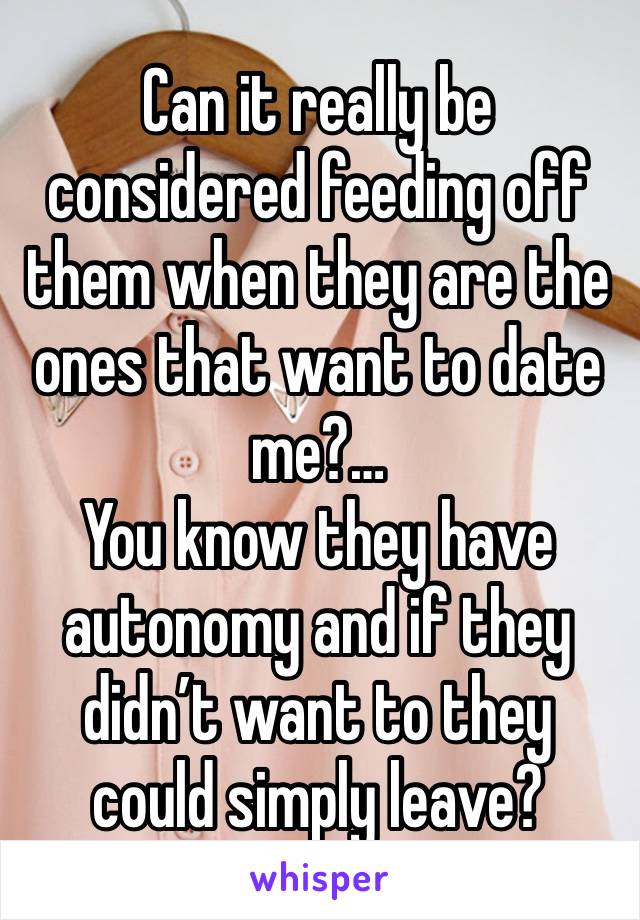 Can it really be considered feeding off them when they are the ones that want to date me?… 
You know they have autonomy and if they didn’t want to they could simply leave?