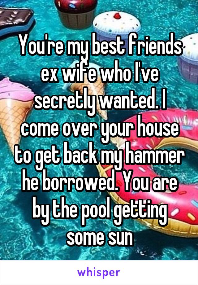 You're my best friends ex wife who I've secretly wanted. I come over your house to get back my hammer he borrowed. You are by the pool getting some sun