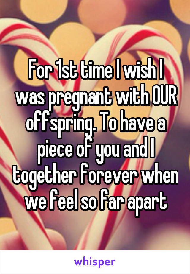 For 1st time I wish I was pregnant with OUR offspring. To have a piece of you and I together forever when we feel so far apart