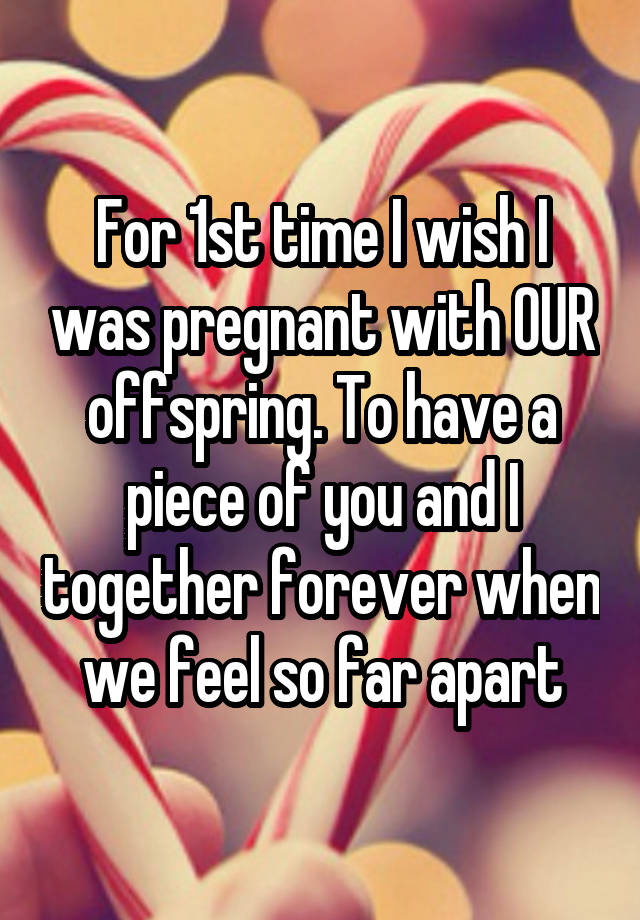 For 1st time I wish I was pregnant with OUR offspring. To have a piece of you and I together forever when we feel so far apart