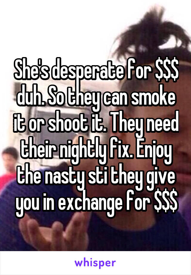 She's desperate for $$$ duh. So they can smoke it or shoot it. They need their nightly fix. Enjoy the nasty sti they give you in exchange for $$$