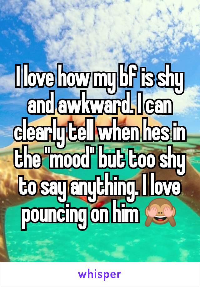 I love how my bf is shy and awkward. I can clearly tell when hes in the "mood" but too shy to say anything. I love pouncing on him 🙈