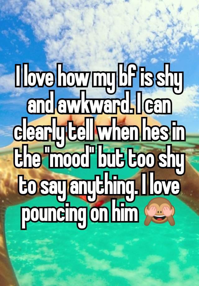 I love how my bf is shy and awkward. I can clearly tell when hes in the "mood" but too shy to say anything. I love pouncing on him 🙈