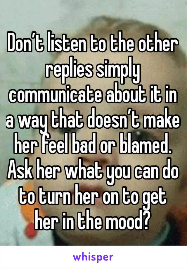 Don’t listen to the other replies simply communicate about it in a way that doesn’t make her feel bad or blamed. Ask her what you can do to turn her on to get her in the mood?