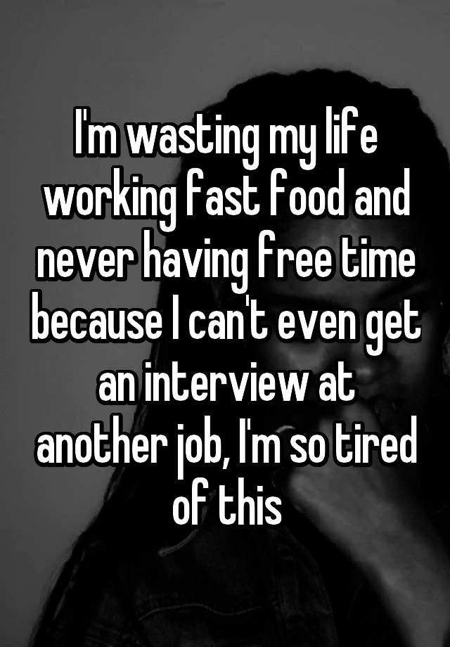 I'm wasting my life working fast food and never having free time because I can't even get an interview at another job, I'm so tired of this