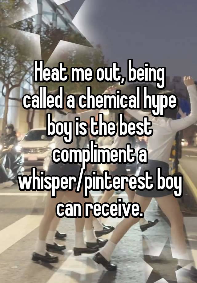  Heat me out, being called a chemical hype boy is the best compliment a whisper/pinterest boy can receive.