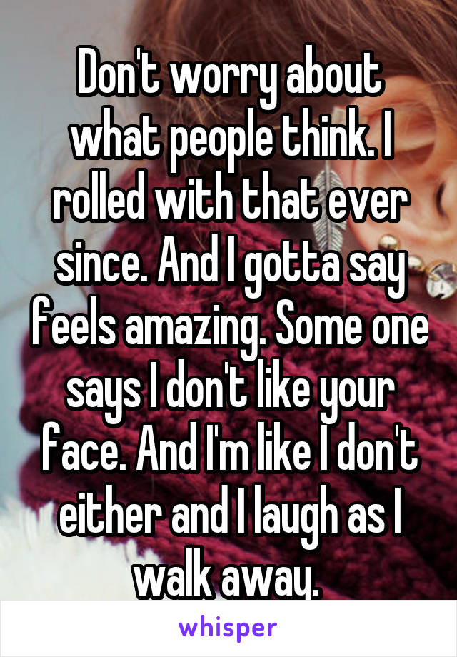 Don't worry about what people think. I rolled with that ever since. And I gotta say feels amazing. Some one says I don't like your face. And I'm like I don't either and I laugh as I walk away. 