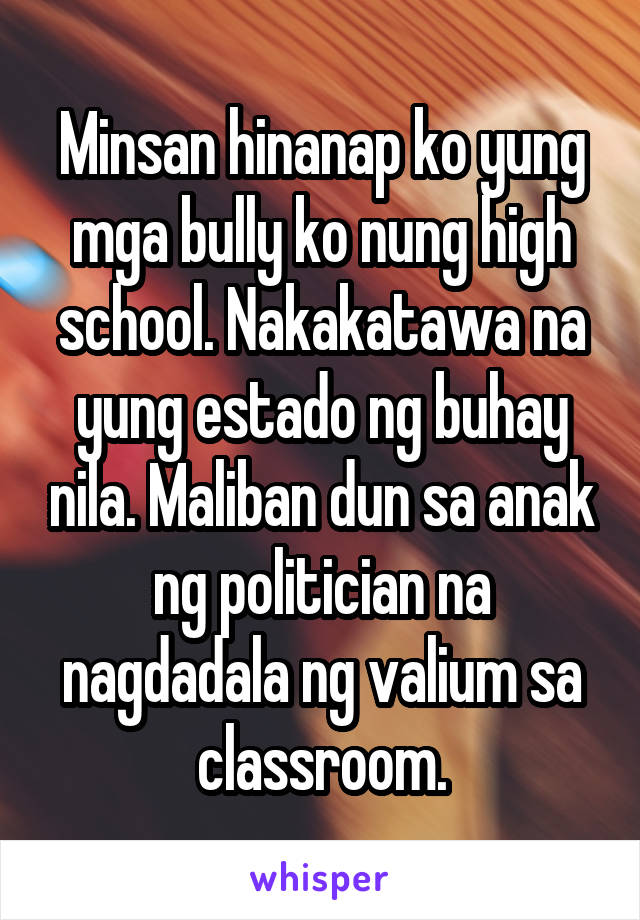 Minsan hinanap ko yung mga bully ko nung high school. Nakakatawa na yung estado ng buhay nila. Maliban dun sa anak ng politician na nagdadala ng valium sa classroom.