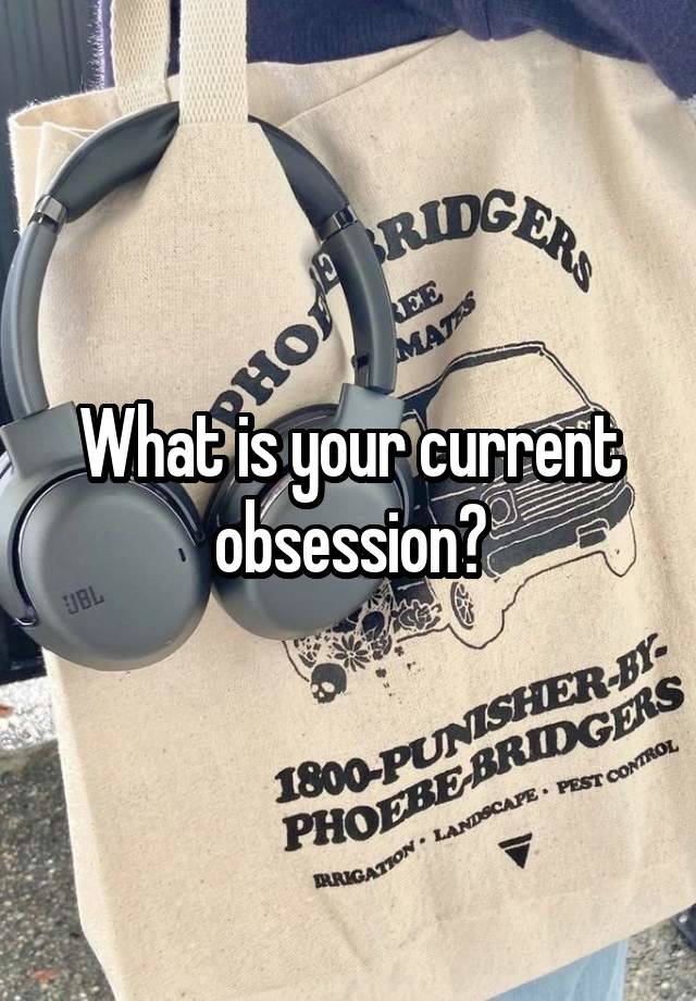 What is your current obsession?