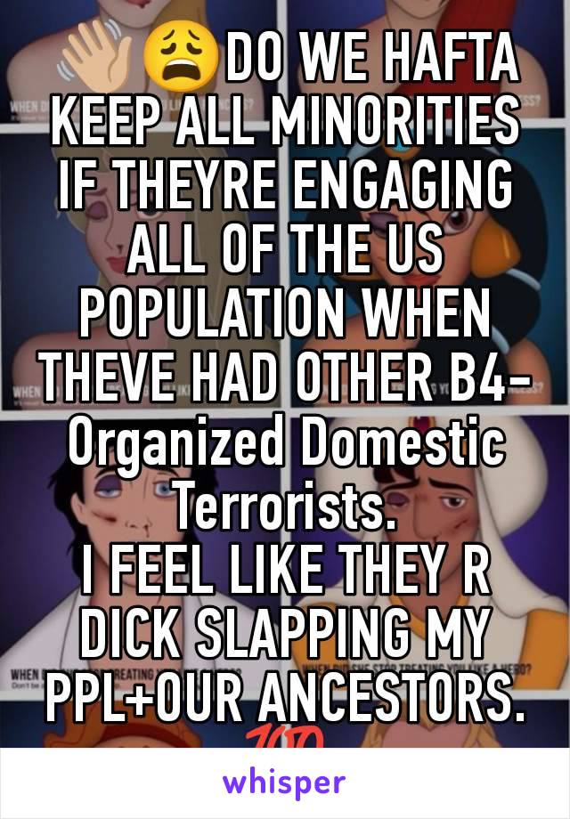 👋🏼😩DO WE HAFTA KEEP ALL MINORITIES IF THEYRE ENGAGING ALL OF THE US POPULATION WHEN THEVE HAD OTHER B4- Organized Domestic Terrorists.
I FEEL LIKE THEY R DICK SLAPPING MY PPL+OUR ANCESTORS. 💯