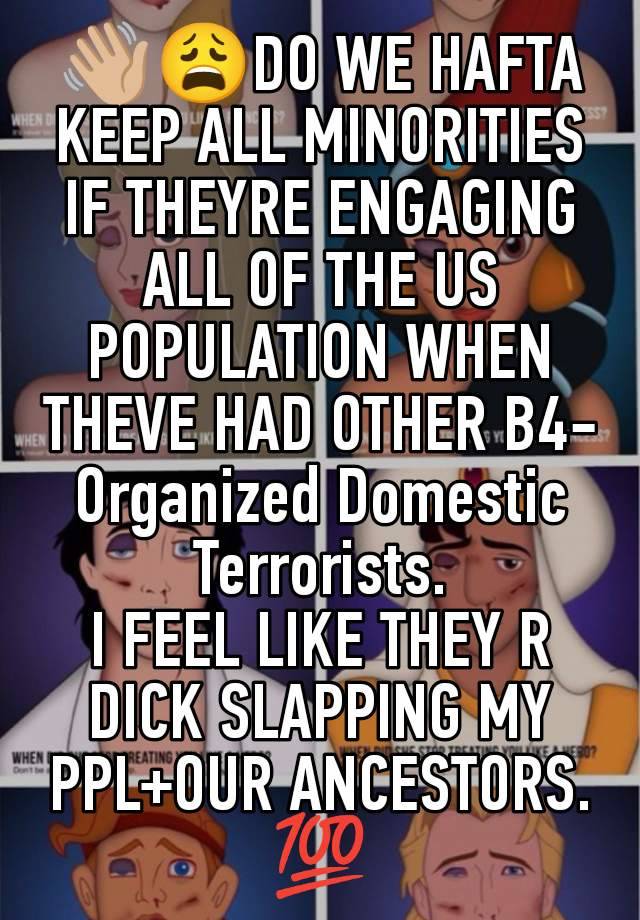 👋🏼😩DO WE HAFTA KEEP ALL MINORITIES IF THEYRE ENGAGING ALL OF THE US POPULATION WHEN THEVE HAD OTHER B4- Organized Domestic Terrorists.
I FEEL LIKE THEY R DICK SLAPPING MY PPL+OUR ANCESTORS. 💯