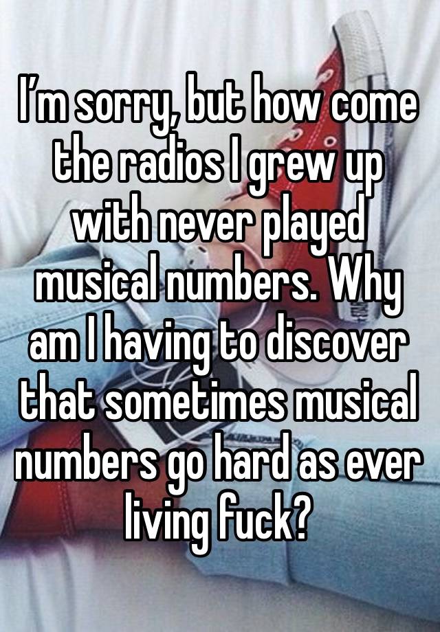 I’m sorry, but how come the radios I grew up with never played musical numbers. Why am I having to discover that sometimes musical numbers go hard as ever living fuck? 