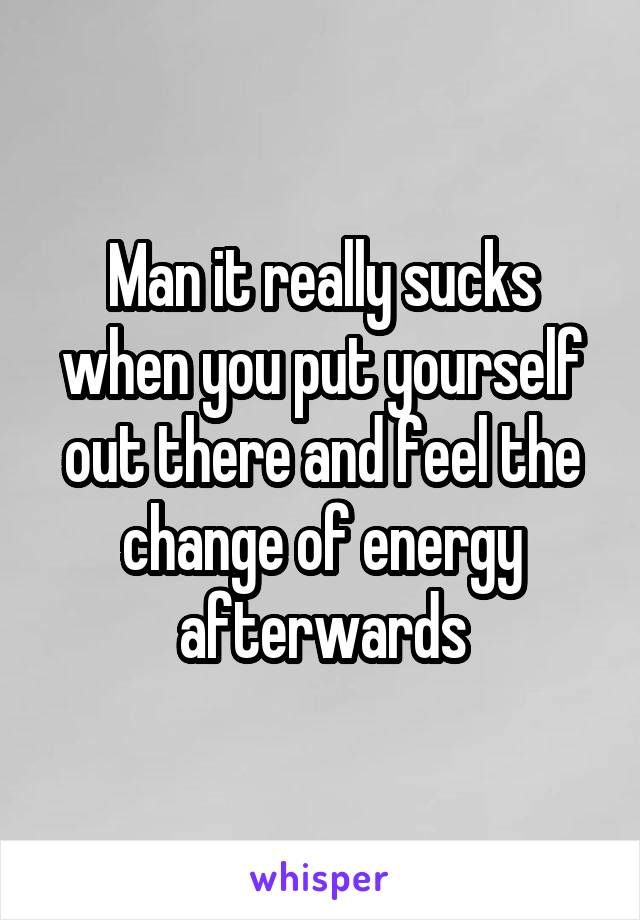 Man it really sucks when you put yourself out there and feel the change of energy afterwards