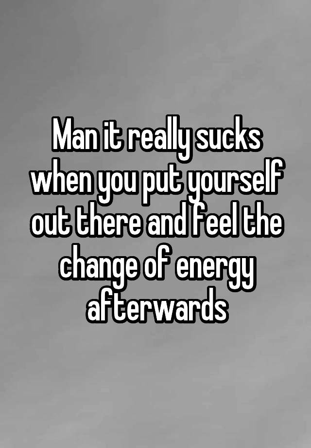 Man it really sucks when you put yourself out there and feel the change of energy afterwards