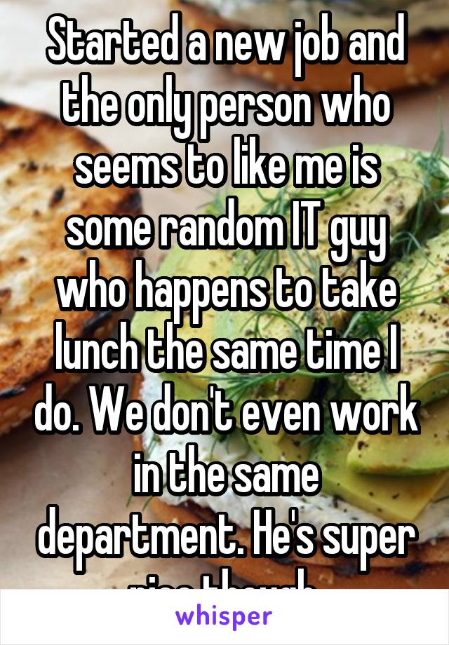 Started a new job and the only person who seems to like me is some random IT guy who happens to take lunch the same time I do. We don't even work in the same department. He's super nice though.