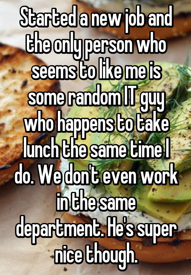 Started a new job and the only person who seems to like me is some random IT guy who happens to take lunch the same time I do. We don't even work in the same department. He's super nice though.