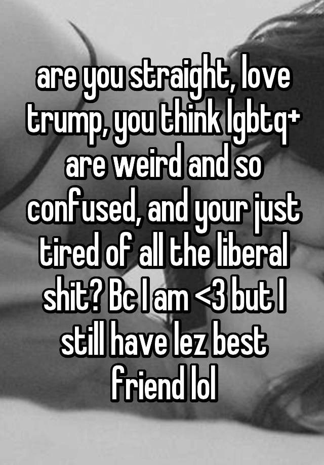 are you straight, love trump, you think lgbtq+ are weird and so confused, and your just tired of all the liberal shit? Bc I am <3 but I still have lez best friend lol