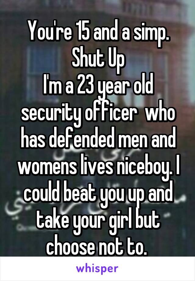 You're 15 and a simp. Shut Up
I'm a 23 year old security officer  who has defended men and womens lives niceboy. I could beat you up and take your girl but choose not to. 