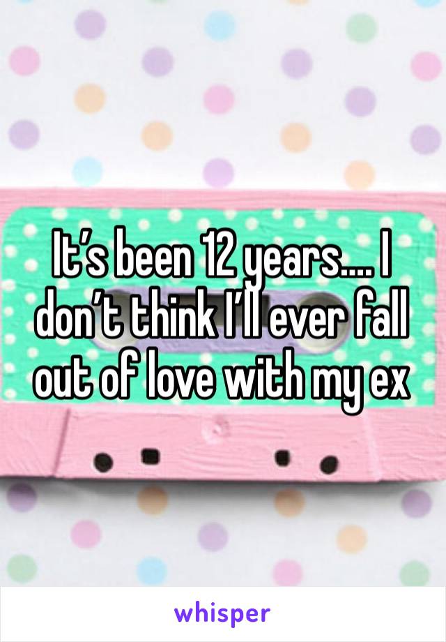 It’s been 12 years…. I don’t think I’ll ever fall out of love with my ex