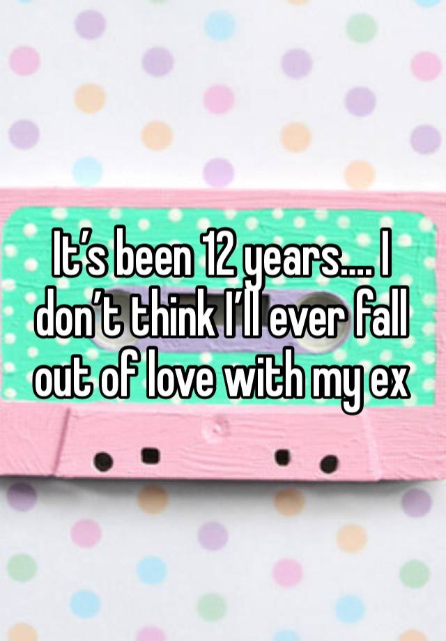 It’s been 12 years…. I don’t think I’ll ever fall out of love with my ex